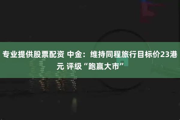 专业提供股票配资 中金：维持同程旅行目标价23港元 评级“跑赢大市”