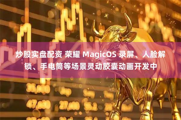 炒股实盘配资 荣耀 MagicOS 录屏、人脸解锁、手电筒等场景灵动胶囊动画开发中