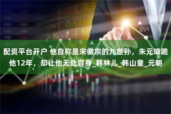 配资平台开户 他自称是宋徽宗的九世孙，朱元璋跪他12年，却让他无处容身_韩林儿_韩山童_元朝