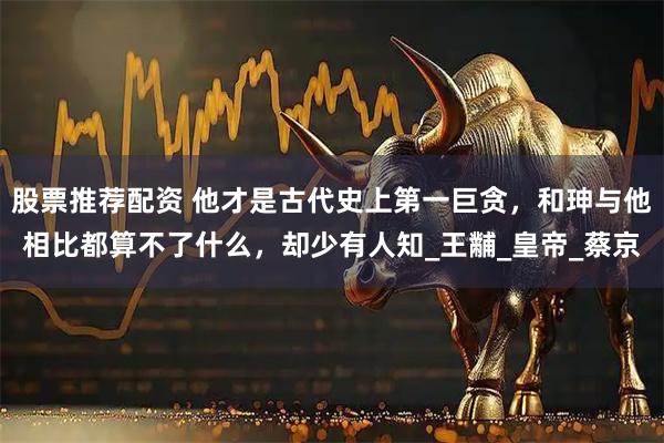 股票推荐配资 他才是古代史上第一巨贪，和珅与他相比都算不了什么，却少有人知_王黼_皇帝_蔡京