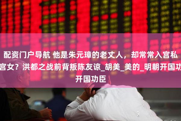 配资门户导航 他是朱元璋的老丈人，却常常入宫私会宫女？洪都之战前背叛陈友谅_胡美_美的_明朝开国功臣