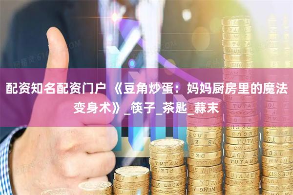 配资知名配资门户 《豆角炒蛋：妈妈厨房里的魔法变身术》_筷子_茶匙_蒜末