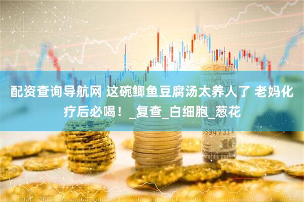 配资查询导航网 这碗鲫鱼豆腐汤太养人了 老妈化疗后必喝！_复查_白细胞_葱花