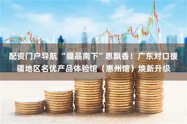 配资门户导航 “疆品南下”惠飘香！广东对口援疆地区名优产品体验馆（惠州馆）焕新升级