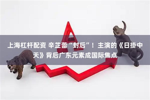 上海杠杆配资 辛芷蕾“封后”！主演的《日掛中天》背后广东元素成国际焦点