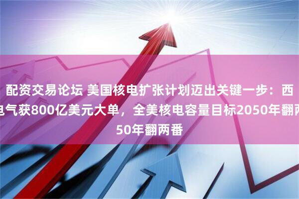 配资交易论坛 美国核电扩张计划迈出关键一步：西屋电气获800亿美元大单，全美核电容量目标2050年翻两番