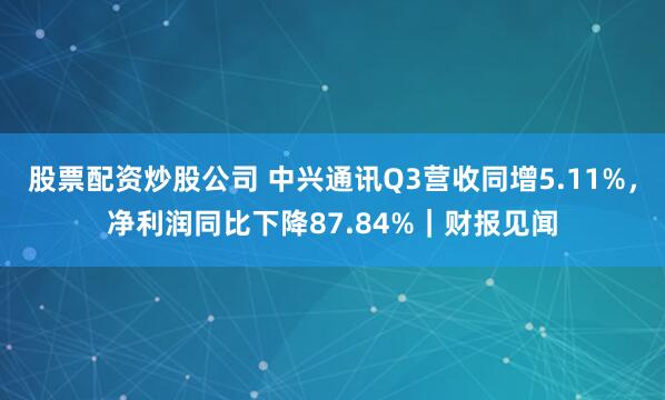 股票配资炒股公司 中兴通讯Q3营收同增5.11%，净利润同比下降87.84%｜财报见闻