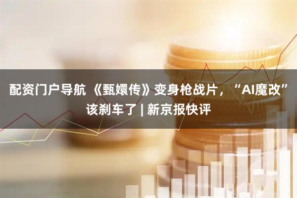 配资门户导航 《甄嬛传》变身枪战片，“AI魔改”该刹车了 | 新京报快评