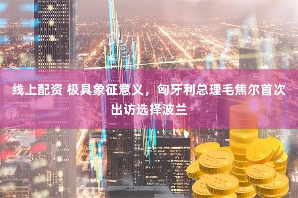 线上配资 极具象征意义，匈牙利总理毛焦尔首次出访选择波兰